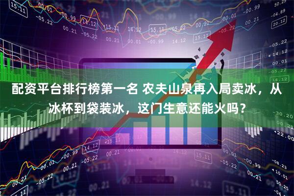 配资平台排行榜第一名 农夫山泉再入局卖冰，从冰杯到袋装冰，这门生意还能火吗？