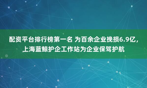 配资平台排行榜第一名 为百余企业挽损6.9亿，上海蓝鲸护企工作站为企业保驾护航
