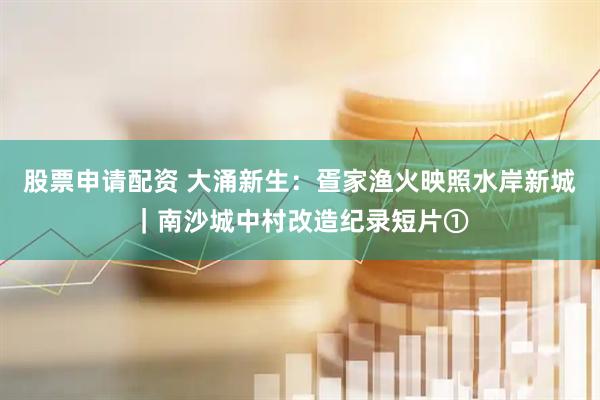 股票申请配资 大涌新生：疍家渔火映照水岸新城｜南沙城中村改造纪录短片①