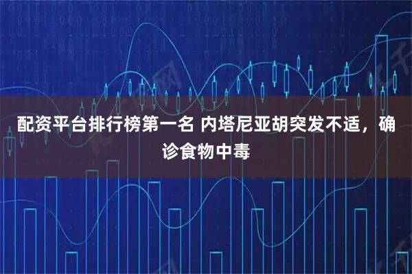 配资平台排行榜第一名 内塔尼亚胡突发不适，确诊食物中毒