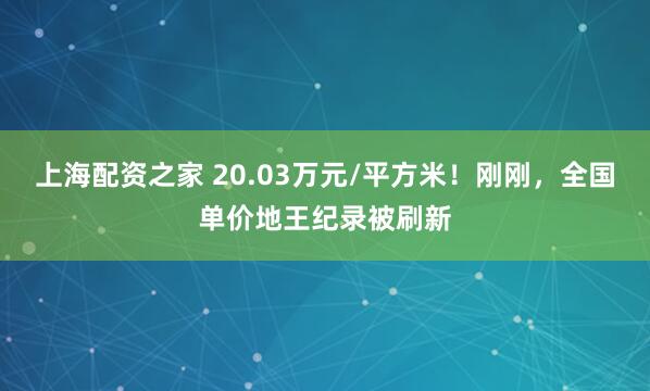 上海配资之家 20.03万元/平方米！刚刚，全国单价地王纪录被刷新