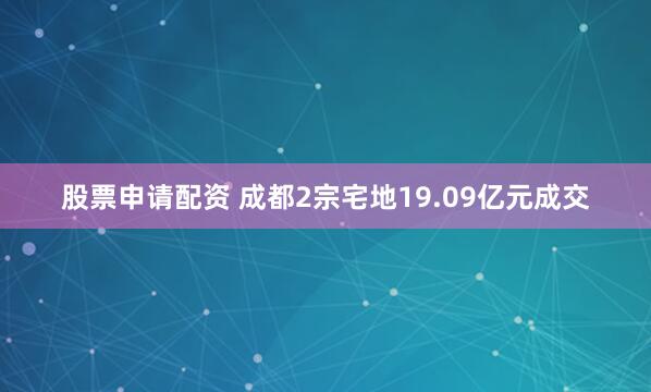 股票申请配资 成都2宗宅地19.09亿元成交