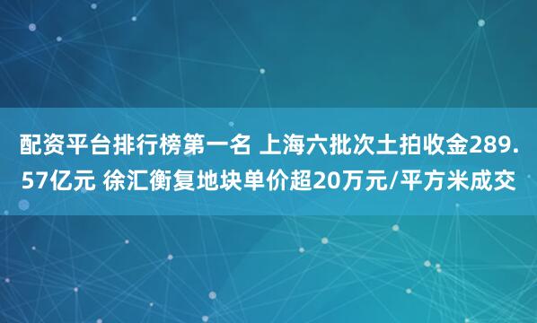 配资平台排行榜第一名 上海六批次土拍收金289.57亿元 徐汇衡复地块单价超20万元/平方米成交