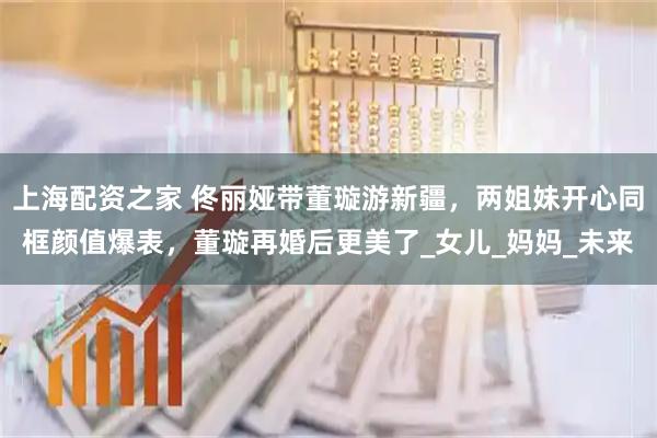 上海配资之家 佟丽娅带董璇游新疆，两姐妹开心同框颜值爆表，董璇再婚后更美了_女儿_妈妈_未来