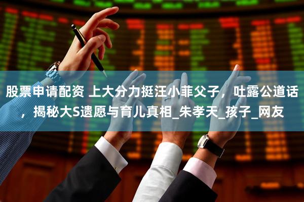 股票申请配资 上大分力挺汪小菲父子，吐露公道话，揭秘大S遗愿与育儿真相_朱孝天_孩子_网友