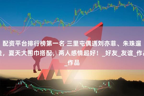 配资平台排行榜第一名 三里屯偶遇刘亦菲、朱珠遛娃，夏天大围巾搭配，两人感情超好！_好友_友谊_作品
