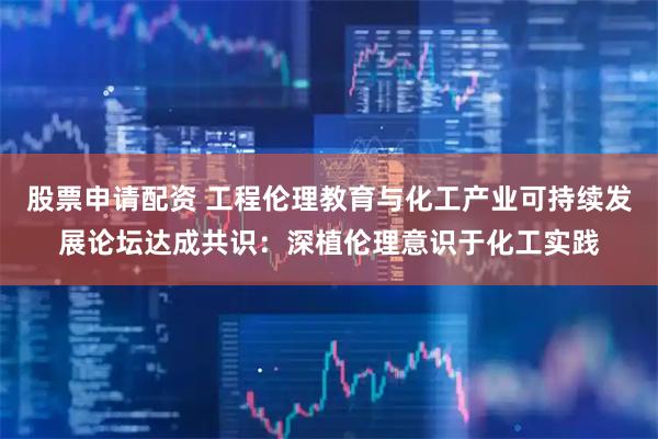 股票申请配资 工程伦理教育与化工产业可持续发展论坛达成共识：深植伦理意识于化工实践