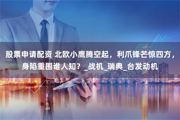 股票申请配资 北欧小鹰腾空起，利爪锋芒惊四方，身陷重围谁人知？_战机_瑞典_台发动机