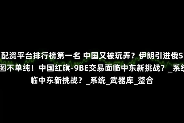 配资平台排行榜第一名 中国又被玩弄？伊朗引进俄S-400，背后意图不单纯！中国红旗-9BE交易面临中东新挑战？_系统_武器库_整合