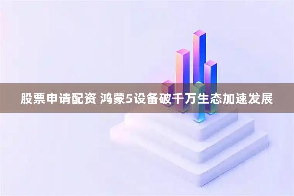 股票申请配资 鸿蒙5设备破千万生态加速发展