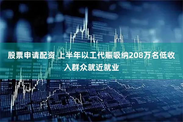 股票申请配资 上半年以工代赈吸纳208万名低收入群众就近就业