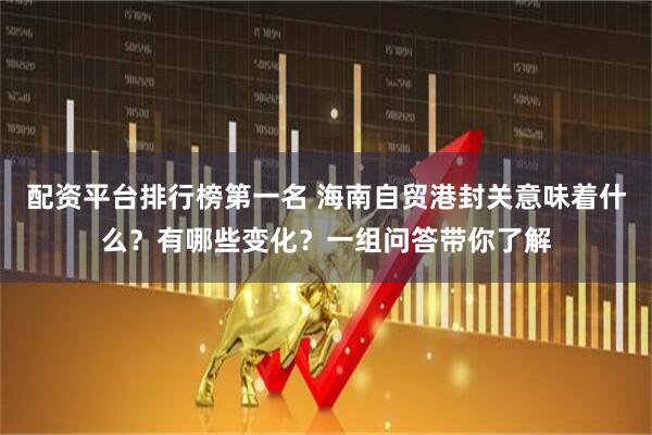 配资平台排行榜第一名 海南自贸港封关意味着什么？有哪些变化？一组问答带你了解