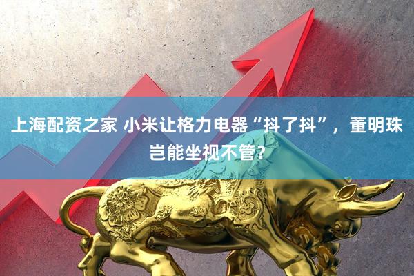 上海配资之家 小米让格力电器“抖了抖”，董明珠岂能坐视不管？