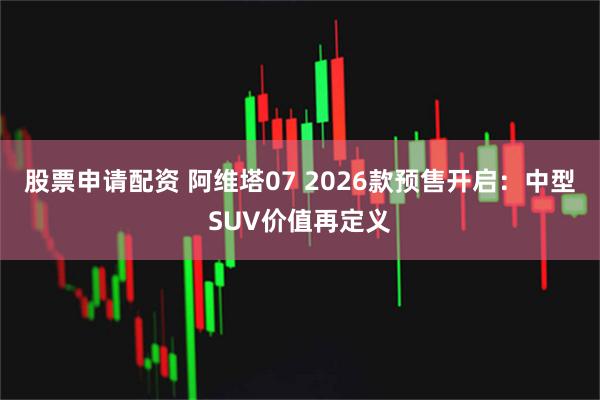 股票申请配资 阿维塔07 2026款预售开启：中型SUV价值再定义