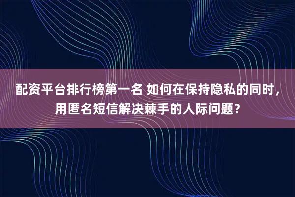 配资平台排行榜第一名 如何在保持隐私的同时，用匿名短信解决棘手的人际问题？