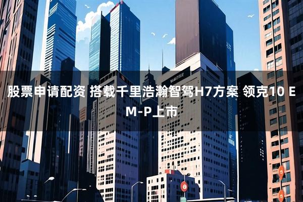 股票申请配资 搭载千里浩瀚智驾H7方案 领克10 EM-P上市
