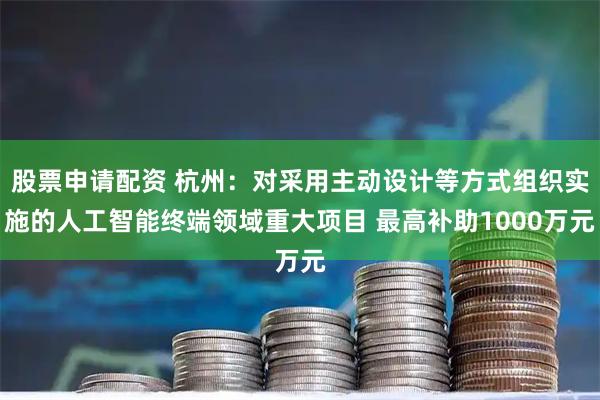 股票申请配资 杭州：对采用主动设计等方式组织实施的人工智能终端领域重大项目 最高补助1000万元