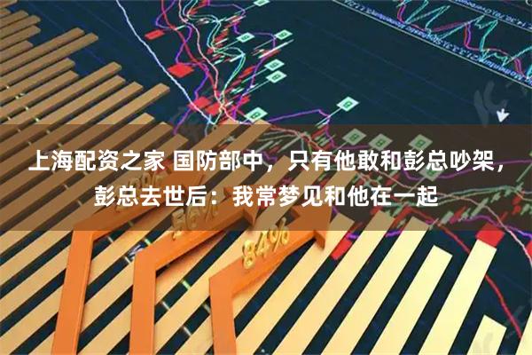 上海配资之家 国防部中，只有他敢和彭总吵架，彭总去世后：我常梦见和他在一起