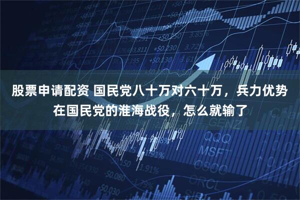 股票申请配资 国民党八十万对六十万，兵力优势在国民党的淮海战役，怎么就输了