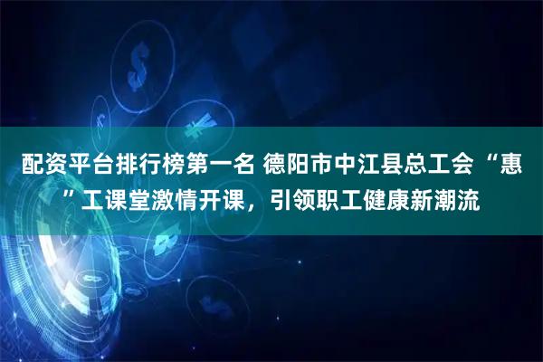 配资平台排行榜第一名 德阳市中江县总工会 “惠”工课堂激情开课，引领职工健康新潮流