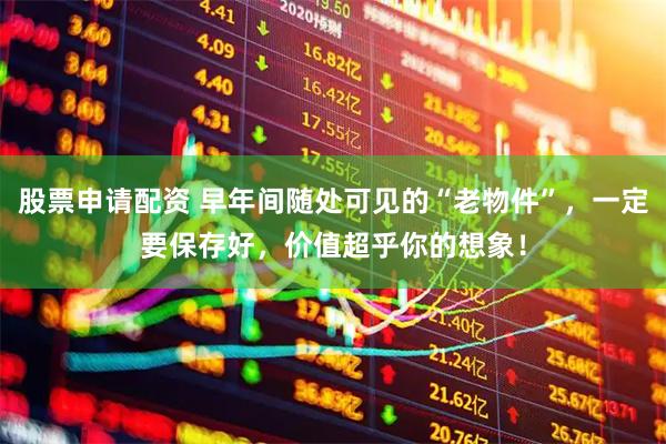 股票申请配资 早年间随处可见的“老物件”，一定要保存好，价值超乎你的想象！