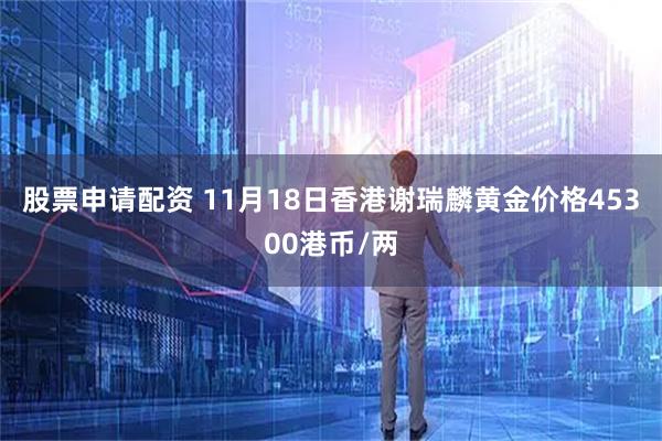 股票申请配资 11月18日香港谢瑞麟黄金价格45300港币/两